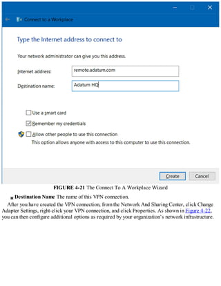 FIGURE 4-21 The Connect To A Workplace Wizard
Destination Name The name of this VPN connection.
After you have created the VPN connection, from the Network And Sharing Center, click Change
Adapter Settings, right-click your VPN connection, and click Properties. As shown in Figure 4-22,
you can then configure additional options as required by your organization’s network infrastructure.
 