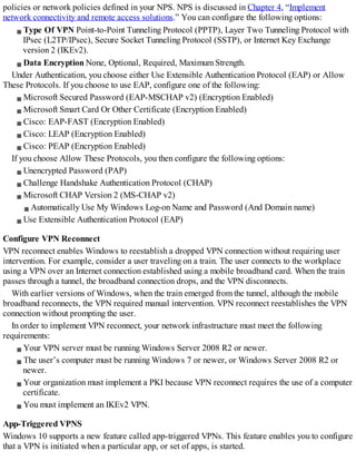 policies or network policies defined in your NPS. NPS is discussed in Chapter 4, “Implement
network connectivity and remote access solutions.” You can configure the following options:
Type Of VPN Point-to-Point Tunneling Protocol (PPTP), Layer Two Tunneling Protocol with
IPsec (L2TP/IPsec), Secure Socket Tunneling Protocol (SSTP), or Internet Key Exchange
version 2 (IKEv2).
Data Encryption None, Optional, Required, Maximum Strength.
Under Authentication, you choose either Use Extensible Authentication Protocol (EAP) or Allow
These Protocols. If you choose to use EAP, configure one of the following:
Microsoft Secured Password (EAP-MSCHAP v2) (Encryption Enabled)
Microsoft Smart Card Or Other Certificate (Encryption Enabled)
Cisco: EAP-FAST (Encryption Enabled)
Cisco: LEAP (Encryption Enabled)
Cisco: PEAP (Encryption Enabled)
If you choose Allow These Protocols, you then configure the following options:
Unencrypted Password (PAP)
Challenge Handshake Authentication Protocol (CHAP)
Microsoft CHAP Version 2 (MS-CHAP v2)
Automatically Use My Windows Log-on Name and Password (And Domain name)
Use Extensible Authentication Protocol (EAP)
Configure VPN Reconnect
VPN reconnect enables Windows to reestablish a dropped VPN connection without requiring user
intervention. For example, consider a user traveling on a train. The user connects to the workplace
using a VPN over an Internet connection established using a mobile broadband card. When the train
passes through a tunnel, the broadband connection drops, and the VPN disconnects.
With earlier versions of Windows, when the train emerged from the tunnel, although the mobile
broadband reconnects, the VPN required manual intervention. VPN reconnect reestablishes the VPN
connection without prompting the user.
In order to implement VPN reconnect, your network infrastructure must meet the following
requirements:
Your VPN server must be running Windows Server 2008 R2 or newer.
The user’s computer must be running Windows 7 or newer, or Windows Server 2008 R2 or
newer.
Your organization must implement a PKI because VPN reconnect requires the use of a computer
certificate.
You must implement an IKEv2 VPN.
App-Triggered VPNS
Windows 10 supports a new feature called app-triggered VPNs. This feature enables you to configure
that a VPN is initiated when a particular app, or set of apps, is started.
 