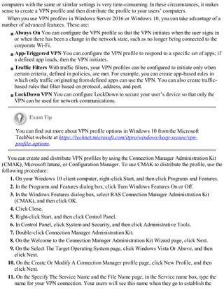 computers with the same or similar settings is very time-consuming. In these circumstances, it makes
sense to create a VPN profile and then distribute the profile to your users’ computers.
When you use VPN profiles in Windows Server 2016 or Windows 10, you can take advantage of a
number of advanced features. These are:
Always On You can configure the VPN profile so that the VPN initiates when the user signs in
or when there has been a change in the network state, such as no longer being connected to the
corporate Wi-Fi.
App-Triggered VPN You can configure the VPN profile to respond to a specific set of apps; if
a defined app loads, then the VPN initiates.
Traffic Filters With traffic filters, your VPN profiles can be configured to initiate only when
certain criteria, defined in policies, are met. For example, you can create app-based rules in
which only traffic originating from defined apps can use the VPN. You can also create traffic-
based rules that filter based on protocol, address, and port.
LockDown VPN You can configure LockDown to secure your user’s device so that only the
VPN can be used for network communications.
Exam Tip
You can find out more about VPN profile options in Windows 10 from the Microsoft
TechNet website at https://technet.microsoft.com/itpro/windows/keep-secure/vpn-
profile-options.
You can create and distribute VPN profiles by using the Connection Manager Administration Kit
(CMAK), Microsoft Intune, or Configuration Manager. To use CMAK to distribute the profile, use the
following procedure:
1. On your Windows 10 client computer, right-click Start, and then click Programs and Features.
2. In the Programs and Features dialog box, click Turn Windows Features On or Off.
3. In the Windows Features dialog box, select RAS Connection Manager Administration Kit
(CMAK), and then click OK.
4. Click Close.
5. Right-click Start, and then click Control Panel.
6. In Control Panel, click System and Security, and then click Administrative Tools.
7. Double-click Connection Manager Administration Kit.
8. On the Welcome to the Connection Manager Administration Kit Wizard page, click Next.
9. On the Select The Target Operating System page, click Windows Vista Or Above, and then
click Next.
10. On the Create Or Modify A Connection Manager profile page, click New Profile, and then
click Next.
11. On the Specify The Service Name and the File Name page, in the Service name box, type the
name for your VPN connection. Your users will see this name when they go to establish the
 