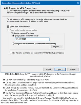 FIGURE 4-24 Defining the VPN server’s public IPv4 address in the Connection Manager
Administration Kit Wizard
14. On the Create or Modify a VPN Entry page, click Next.
15. On the Add a Custom Phone Book page, clear the Automatically Download Phone Book
Updates check box, and then click Next.
16. Click through the rest of the wizard. Then, on the Build The Connection Manager Profile and
its Installation Program page, click Next.
17. On the Your Connection Manager Profile Is Complete And Ready to Distribute page, make a
note of where the profile will be created, and then click Finish.
Your profiles are stored, by default, in the C drive in Program FilesCMAKProfilesWindows
Vista and above folder. The profile consists of an executable file, the name of which you defined in
the wizard, and supplemental files.
 