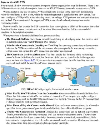 Implement an S2S VPN
You use an S2S VPN to securely connect two parts of your organization over the Internet. There is no
difference from a technical standpoint between an S2S VPN connection and a remote access VPN.
When a router in one site initiates a VPN connection to a router in the other site, the initiating
router is considered a VPN client, while the responding router is considered the VPN server. You
must configure a VPN profile at the initiating router, including a VPN protocol and authentication type
and method. These must match the supported VPN protocol and authentication options on the
responding router.
Network traffic that crosses the S2S connection does not originate at either of the routers, but rather
from the client or server computers at each location. You must therefore define a demand-dial
interface on the originating router.
When you create a demand-dial interface, you must define:
The Demand-Dial Interface Name Apart from defining an identifying name, this name is used
in authentication. See “Set IP Demand-Dial Filters.”
Whether the Connection is One-Way or Two-Way In a one-way connection, only one router
initiates the VPN connection and the other router always responds. In a two-way connection,
either router can initiate the VPN connection and either can respond.
The Credentials Used to Authenticate You must ensure that the name of the responding
router’s demand-dial interface matches the name of the user account that the initiating router
uses, as shown in Figure 4-25. If you use a two-way connection, then the interface names at
each end must match the remote end’s user account name.
FIGURE 4-25 Configuring the demand-dial interface name
What Traffic You Will Allow Over the Connection You can establish demand-dial interface
filters that determine what traffic can initiate a connection. For example, you might configure
that only secure web traffic (HTTPS) is allowed over the link. You use the Set IP Demand-Dial
Filters property to configure this behavior.
What Times of Day the Connection is Allowed If you only want a connection to be allowed at
specified times, you can configure the demand-dial interface’s Dial-Out Hours property.
Whether the Connection is Persistent Demand-dial connections can be defined as persistent.
That is, once initiated, they stay connected until you manually disconnect them. If a persistent
demand-dial interface loses connectivity, the connection is automatically reestablished. If the
connection is non-persistent, it is referred to as an on-demand connection. On-demand demand-
dial connections drop the connection after a period of inactivity.
 