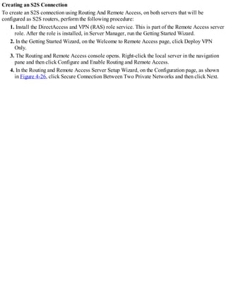 Creating an S2S Connection
To create an S2S connection using Routing And Remote Access, on both servers that will be
configured as S2S routers, perform the following procedure:
1. Install the DirectAccess and VPN (RAS) role service. This is part of the Remote Access server
role. After the role is installed, in Server Manager, run the Getting Started Wizard.
2. In the Getting Started Wizard, on the Welcome to Remote Access page, click Deploy VPN
Only.
3. The Routing and Remote Access console opens. Right-click the local server in the navigation
pane and then click Configure and Enable Routing and Remote Access.
4. In the Routing and Remote Access Server Setup Wizard, on the Configuration page, as shown
in Figure 4-26, click Secure Connection Between Two Private Networks and then click Next.
 