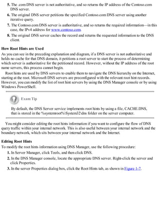 5. The .com DNS server is not authoritative, and so returns the IP address of the Contoso.com
DNS server.
6. The original DNS server petitions the specified Contoso.com DNS server using another
iterative query.
7. The Contoso.com DNS server is authoritative, and so returns the required information—in this
case, the IPv4 address for www.contoso.com.
8. The original DNS server caches the record and returns the requested information to the DNS
client.
How Root Hints are Used
As you can see in the preceding explanation and diagram, if a DNS server is not authoritative and
holds no cache for that DNS domain, it petitions a root server to start the process of determining
which server is authoritative for the petitioned record. However, without the IP address of the root
name servers, this process cannot begin.
Root hints are used by DNS servers to enable them to navigate the DNS hierarchy on the Internet,
starting at the root. Microsoft DNS servers are preconfigured with the relevant root hint records.
However, you can modify the list of root hint servers by using the DNS Manager console or by using
Windows PowerShell.
Exam Tip
By default, the DNS Server service implements root hints by using a file, CACHE.DNS,
that is stored in the %systemroot%System32dns folder on the server computer.
You might consider editing the root hints information if you want to configure the flow of DNS
query traffic within your internal network. This is also useful between your internal network and the
boundary network, which sits between your internal network and the Internet.
Editing Root Hints
To modify the root hints information using DNS Manager, use the following procedure:
1. In Server Manager, click Tools, and then click DNS.
2. In the DNS Manager console, locate the appropriate DNS server. Right-click the server and
click Properties.
3. In the server Properties dialog box, click the Root Hints tab, as shown in Figure 1-7.
 
