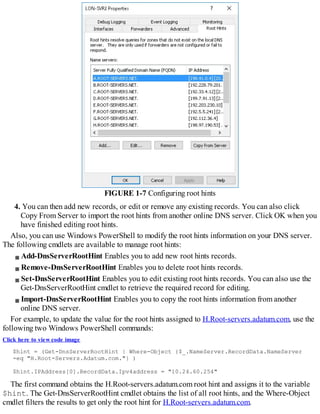 FIGURE 1-7 Configuring root hints
4. You can then add new records, or edit or remove any existing records. You can also click
Copy From Server to import the root hints from another online DNS server. Click OK when you
have finished editing root hints.
Also, you can use Windows PowerShell to modify the root hints information on your DNS server.
The following cmdlets are available to manage root hints:
Add-DnsServerRootHint Enables you to add new root hints records.
Remove-DnsServerRootHint Enables you to delete root hints records.
Set-DnsServerRootHint Enables you to edit existing root hints records. You can also use the
Get-DnsServerRootHint cmdlet to retrieve the required record for editing.
Import-DnsServerRootHint Enables you to copy the root hints information from another
online DNS server.
For example, to update the value for the root hints assigned to H.Root-servers.adatum.com, use the
following two Windows PowerShell commands:
Click here to view code image
$hint = (Get-DnsServerRootHint | Where-Object {$_.NameServer.RecordData.NameServer
-eq "H.Root-Servers.Adatum.com."} )
$hint.IPAddress[0].RecordData.Ipv4address = "10.24.60.254"
The first command obtains the H.Root-servers.adatum.com root hint and assigns it to the variable
$hint. The Get-DnsServerRootHint cmdlet obtains the list of all root hints, and the Where-Object
cmdlet filters the results to get only the root hint for H.Root-servers.adatum.com.
 