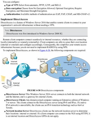 You can configure:
Type of VPN Select from automatic, PPTP, L2TP, and IKEv2.
Data encryption Choose from No Encryption Allowed, Optional Encryption, Require
Encryption, and Maximum Strength Encryption.
Authentication Available methods of authentication are EAP, PAP, CHAP, and MS-CHAP-v2.
Implement DirectAccess
DirectAccess is a feature of Windows Server 2016 that enables remote clients to connect to your
organization’s network infrastructure without needing a VPN.
Note Directaccess
DirectAccess was first introduced in Windows Server 2008 R2.
Remote client computers connect seamlessly to internal resources, whether they are connecting
locally (internally) or remotely (externally). Client computers are able to sense their own location
(internal or external) and configure accordingly. Consequently, this simplifies your remote access
infrastructure because you do not need to implement RADIUS by using NPS.
To implement DirectAccess, as shown in Figure 4-38, the following components are required:
FIGURE 4-38 DirectAccess components
DirectAccess Server This Windows Server 2016 server connects to both the internal network
and the Internet, and is a gateway for external clients.
DirectAccess Clients Any domain-joined computer running an Enterprise edition of Windows
7 or newer. The clients connect to the DirectAccess server using IPv6 and IPsec. If a native
IPv6 network is unavailable, the clients use an IPv6 transition technology such as 6to4 or
Teredo.
Network location Server DirectAccess clients use the network location server to determine
their locations: internal or external. If a client computer can connect to the NLS using HTTPS, it
is an internal location and DirectAccess GPOs do not apply.
 
