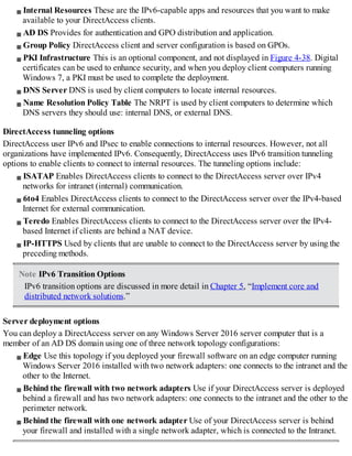 Internal Resources These are the IPv6-capable apps and resources that you want to make
available to your DirectAccess clients.
AD DS Provides for authentication and GPO distribution and application.
Group Policy DirectAccess client and server configuration is based on GPOs.
PKI Infrastructure This is an optional component, and not displayed in Figure 4-38. Digital
certificates can be used to enhance security, and when you deploy client computers running
Windows 7, a PKI must be used to complete the deployment.
DNS Server DNS is used by client computers to locate internal resources.
Name Resolution Policy Table The NRPT is used by client computers to determine which
DNS servers they should use: internal DNS, or external DNS.
DirectAccess tunneling options
DirectAccess user IPv6 and IPsec to enable connections to internal resources. However, not all
organizations have implemented IPv6. Consequently, DirectAccess uses IPv6 transition tunneling
options to enable clients to connect to internal resources. The tunneling options include:
ISATAP Enables DirectAccess clients to connect to the DirectAccess server over IPv4
networks for intranet (internal) communication.
6to4 Enables DirectAccess clients to connect to the DirectAccess server over the IPv4-based
Internet for external communication.
Teredo Enables DirectAccess clients to connect to the DirectAccess server over the IPv4-
based Internet if clients are behind a NAT device.
IP-HTTPS Used by clients that are unable to connect to the DirectAccess server by using the
preceding methods.
Note IPv6 Transition Options
IPv6 transition options are discussed in more detail in Chapter 5, “Implement core and
distributed network solutions.”
Server deployment options
You can deploy a DirectAccess server on any Windows Server 2016 server computer that is a
member of an AD DS domain using one of three network topology configurations:
Edge Use this topology if you deployed your firewall software on an edge computer running
Windows Server 2016 installed with two network adapters: one connects to the intranet and the
other to the Internet.
Behind the firewall with two network adapters Use if your DirectAccess server is deployed
behind a firewall and has two network adapters: one connects to the intranet and the other to the
perimeter network.
Behind the firewall with one network adapter Use of your DirectAccess server is behind
your firewall and installed with a single network adapter, which is connected to the Intranet.
 