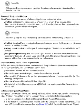 Exam Tip
Although the DirectAccess server must be a domain-member computer, it must not be a
domain controller.
Advanced Deployment Options
DirectAccess supports a number of advanced deployment options, including:
Multiple endpoints For clients running Windows 8 or newer, if you implement the
DirectAccess Server role on multiple servers in different locations, the DirectAccess clients
automatically select the closest endpoint.
Exam Tip
You must specify the endpoint manually for DirectAccess clients running Windows 7.
Multiple domains If your organization has multiple domain names, the DirectAccess clients can
connect to multiple domains.
Deploy behind NAT device If required, you can deploy a DirectAccess server behind a NAT
device.
Off-premise provisioning You can use the Djoin.exe tool to provision a non-domain client
computer with an AD DS Binary Large Object (BLOB). This enables the computer to join your
domain without first being connected to the internal network.
Implement DirectAccess server requirements
Before you can deploy DirectAccess, you must ensure that your DirectAccess server(s) meets the
following requirements. The DirectAccess Server must:
Be a domain member but not a domain controller.
Have at least one network adapter connected to the internal network.
Have a public IPv4 address for any Internet-connected adapter, if you have opted for the Edge
topology configuration.
Have the Windows Firewall enabled on all profiles.
Be installed with the DirectAccess and VPN (RAS) role service, part of the Remote Access
server role.
Install and configure DirectAccess
To deploy a DirectAccess server, first deploy the DirectAccess and VPN (RAS) role service using
either Windows PowerShell or Server Manager. Then, complete the following procedure:
1. In Server Manager, click Tools and then click Remote Access Management.
2. In the Remote Access Management console, under the Configuration node, click DirectAccess
and VPN. In the Details pane, as shown in Figure 4-39, click Run the Getting Started Wizard.
 