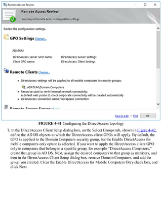 FIGURE 4-41 Configuring the DirectAccess topology
7. In the DirectAccess Client Setup dialog box, on the Select Groups tab, shown in Figure 4-42,
define the AD DS objects to which the DirectAccess client GPOs will apply. By default, the
GPO is applied to the Domain Computers security group, but the Enable DirectAccess for
mobile computers only option is selected. If you want to apply the DirectAccess client GPO
only to computers that belong to a specific group, for example “DirectAccess Computers,”
create that group in AD DS. Next, assign the desired computers to that group as members, and
then in the DirectAccess Client Setup dialog box, remove Domain Computers, and add the
group you created. Clear the Enable DirectAccess for Mobile Computers Only check box, and
click Next.
 
