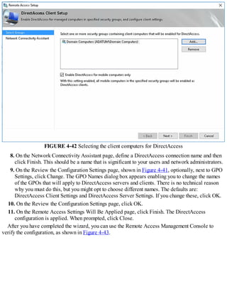 FIGURE 4-42 Selecting the client computers for DirectAccess
8. On the Network Connectivity Assistant page, define a DirectAccess connection name and then
click Finish. This should be a name that is significant to your users and network administrators.
9. On the Review the Configuration Settings page, shown in Figure 4-41, optionally, next to GPO
Settings, click Change. The GPO Names dialog box appears enabling you to change the names
of the GPOs that will apply to DirectAccess servers and clients. There is no technical reason
why you must do this, but you might opt to choose different names. The defaults are:
DirectAccess Client Settings and DirectAccess Server Settings. If you change these, click OK.
10. On the Review the Configuration Settings page, click OK.
11. On the Remote Access Settings Will Be Applied page, click Finish. The DirectAccess
configuration is applied. When prompted, click Close.
After you have completed the wizard, you can use the Remote Access Management Console to
verify the configuration, as shown in Figure 4-43.
 