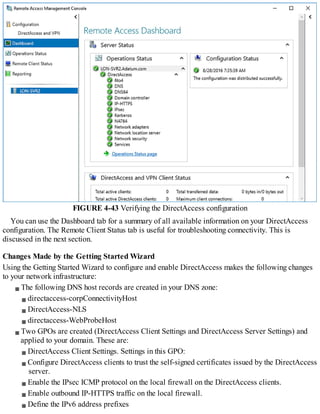 FIGURE 4-43 Verifying the DirectAccess configuration
You can use the Dashboard tab for a summary of all available information on your DirectAccess
configuration. The Remote Client Status tab is useful for troubleshooting connectivity. This is
discussed in the next section.
Changes Made by the Getting Started Wizard
Using the Getting Started Wizard to configure and enable DirectAccess makes the following changes
to your network infrastructure:
The following DNS host records are created in your DNS zone:
directaccess-corpConnectivityHost
DirectAccess-NLS
directaccess-WebProbeHost
Two GPOs are created (DirectAccess Client Settings and DirectAccess Server Settings) and
applied to your domain. These are:
DirectAccess Client Settings. Settings in this GPO:
Configure DirectAccess clients to trust the self-signed certificates issued by the DirectAccess
server.
Enable the IPsec ICMP protocol on the local firewall on the DirectAccess clients.
Enable outbound IP-HTTPS traffic on the local firewall.
Define the IPv6 address prefixes
 