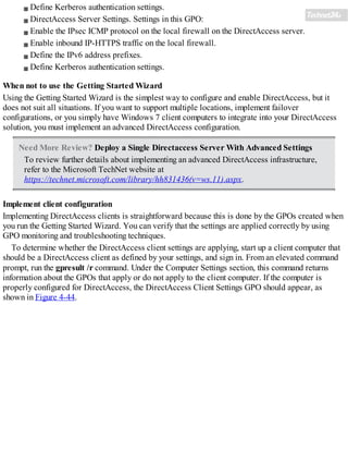 Define Kerberos authentication settings.
DirectAccess Server Settings. Settings in this GPO:
Enable the IPsec ICMP protocol on the local firewall on the DirectAccess server.
Enable inbound IP-HTTPS traffic on the local firewall.
Define the IPv6 address prefixes.
Define Kerberos authentication settings.
When not to use the Getting Started Wizard
Using the Getting Started Wizard is the simplest way to configure and enable DirectAccess, but it
does not suit all situations. If you want to support multiple locations, implement failover
configurations, or you simply have Windows 7 client computers to integrate into your DirectAccess
solution, you must implement an advanced DirectAccess configuration.
Need More Review? Deploy a Single Directaccess Server With Advanced Settings
To review further details about implementing an advanced DirectAccess infrastructure,
refer to the Microsoft TechNet website at
https://technet.microsoft.com/library/hh831436(v=ws.11).aspx.
Implement client configuration
Implementing DirectAccess clients is straightforward because this is done by the GPOs created when
you run the Getting Started Wizard. You can verify that the settings are applied correctly by using
GPO monitoring and troubleshooting techniques.
To determine whether the DirectAccess client settings are applying, start up a client computer that
should be a DirectAccess client as defined by your settings, and sign in. From an elevated command
prompt, run the gpresult /r command. Under the Computer Settings section, this command returns
information about the GPOs that apply or do not apply to the client computer. If the computer is
properly configured for DirectAccess, the DirectAccess Client Settings GPO should appear, as
shown in Figure 4-44.
 