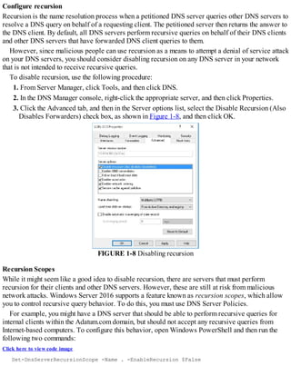 Configure recursion
Recursion is the name resolution process when a petitioned DNS server queries other DNS servers to
resolve a DNS query on behalf of a requesting client. The petitioned server then returns the answer to
the DNS client. By default, all DNS servers perform recursive queries on behalf of their DNS clients
and other DNS servers that have forwarded DNS client queries to them.
However, since malicious people can use recursion as a means to attempt a denial of service attack
on your DNS servers, you should consider disabling recursion on any DNS server in your network
that is not intended to receive recursive queries.
To disable recursion, use the following procedure:
1. From Server Manager, click Tools, and then click DNS.
2. In the DNS Manager console, right-click the appropriate server, and then click Properties.
3. Click the Advanced tab, and then in the Server options list, select the Disable Recursion (Also
Disables Forwarders) check box, as shown in Figure 1-8, and then click OK.
FIGURE 1-8 Disabling recursion
Recursion Scopes
While it might seem like a good idea to disable recursion, there are servers that must perform
recursion for their clients and other DNS servers. However, these are still at risk from malicious
network attacks. Windows Server 2016 supports a feature known as recursion scopes, which allow
you to control recursive query behavior. To do this, you must use DNS Server Policies.
For example, you might have a DNS server that should be able to perform recursive queries for
internal clients within the Adatum.com domain, but should not accept any recursive queries from
Internet-based computers. To configure this behavior, open Windows PowerShell and then run the
following two commands:
Click here to view code image
Set-DnsServerRecursionScope -Name . -EnableRecursion $False
 