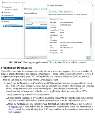 FIGURE 4-45 Checking the application of DirectAccess GPOs on a client computer
Troubleshoot DirectAccess
If your DirectAccess clients cannot connect to internal resources as expected, there are a number of
things to check. Remember that because DirectAccess is based in the correct application of GPOs, it
is important that you verify your GPO settings before you start to troubleshoot DirectAccess itself.
Start by verifying the following. On the DirectAccess client:
1. Verify that the DirectAccess Client Settings GPO is applied. You can use gpresult /r to check
this. If the GPO does not apply, ensure that the computer is a member of any group you specified
in the Getting Started wizard when you configured DirectAccess. Use standard GPO
troubleshooting techniques to verify the correct application of the necessary client GPOs.
2. Verify connectivity to the DirectAccess server
Check that the client has a IPv6 address beginning with 2002. Use the IPconfig.exe command
line tool to verify. This address is used to communicate with the DirectAccess server.
Open the Settings app, and in Network & Internet, click the DirectAccess tab. As shown
in Figure 4-46, it should show that the DirectAccess connection is active (the name shown is
the one you define in the Getting Started Wizard), and that the location is set up correctly for
DirectAccess.
 