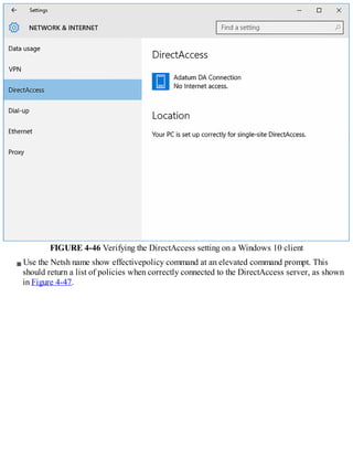 FIGURE 4-46 Verifying the DirectAccess setting on a Windows 10 client
Use the Netsh name show effectivepolicy command at an elevated command prompt. This
should return a list of policies when correctly connected to the DirectAccess server, as shown
in Figure 4-47.
 