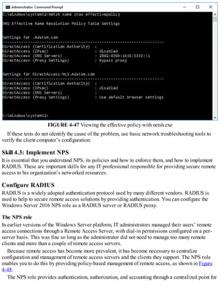 FIGURE 4-47 Viewing the effective policy with netsh.exe
If these tests do not identify the cause of the problem, use basic network troubleshooting tools to
verify the client computer’s configuration.
Skill 4.3: Implement NPS
It is essential that you understand NPS, its policies and how to enforce them, and how to implement
RADIUS. These are important skills for any IT professional responsible for providing secure remote
access to his organization’s networked resources.
Configure RADIUS
RADIUS is a widely adopted authentication protocol used by many different vendors. RADIUS is
used to help to secure remote access solutions by providing authentication. You can configure the
Windows Server 2016 NPS role as a RADIUS server or RADIUS proxy.
The NPS role
In earlier versions of the Windows Server platform, IT administrators managed their users’ remote
access connections through a Remote Access Server, with dial-in permissions configured on a per-
server basis. This was fine so long as the administrator did not need to manage too many remote
clients and more than a couple of remote access servers.
Because remote access has become more prevalent, it has become necessary to centralize
configuration and management of remote access servers and the clients they support. The NPS role
enables you to do this by providing policy-based management of remote access, as shown in Figure
4-48.
The NPS role provides authentication, authorization, and accounting through a centralized point for
 