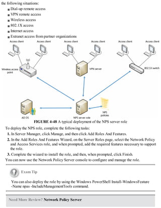 the following situations:
Dial-up remote access
VPN remote access
Wireless access
802.1X access
Internet access
Extranet access from partner organizations
FIGURE 4-48 A typical deployment of the NPS server role
To deploy the NPS role, complete the following tasks:
1. In Server Manager, click Manage, and then click Add Roles And Features.
2. In the Add Roles And Features Wizard, on the Server Roles page, select the Network Policy
and Access Services role, and when prompted, add the required features necessary to support
the role.
3. Complete the wizard to install the role, and then, when prompted, click Finish.
You can now use the Network Policy Server console to configure and manage the role.
Exam Tip
You can also deploy the role by using the Windows PowerShell Install-WindowsFeature
-Name npas -IncludeManagementTools command.
Need More Review? Network Policy Server
 