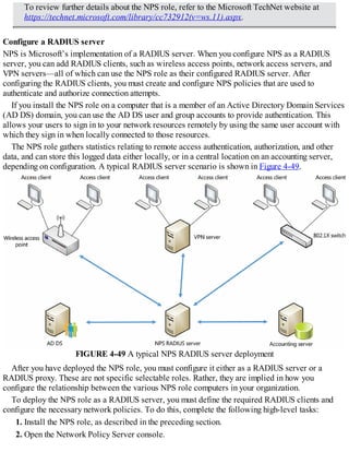 To review further details about the NPS role, refer to the Microsoft TechNet website at
https://technet.microsoft.com/library/cc732912(v=ws.11).aspx.
Configure a RADIUS server
NPS is Microsoft’s implementation of a RADIUS server. When you configure NPS as a RADIUS
server, you can add RADIUS clients, such as wireless access points, network access servers, and
VPN servers—all of which can use the NPS role as their configured RADIUS server. After
configuring the RADIUS clients, you must create and configure NPS policies that are used to
authenticate and authorize connection attempts.
If you install the NPS role on a computer that is a member of an Active Directory Domain Services
(AD DS) domain, you can use the AD DS user and group accounts to provide authentication. This
allows your users to sign in to your network resources remotely by using the same user account with
which they sign in when locally connected to those resources.
The NPS role gathers statistics relating to remote access authentication, authorization, and other
data, and can store this logged data either locally, or in a central location on an accounting server,
depending on configuration. A typical RADIUS server scenario is shown in Figure 4-49.
FIGURE 4-49 A typical NPS RADIUS server deployment
After you have deployed the NPS role, you must configure it either as a RADIUS server or a
RADIUS proxy. These are not specific selectable roles. Rather, they are implied in how you
configure the relationship between the various NPS role computers in your organization.
To deploy the NPS role as a RADIUS server, you must define the required RADIUS clients and
configure the necessary network policies. To do this, complete the following high-level tasks:
1. Install the NPS role, as described in the preceding section.
2. Open the Network Policy Server console.
 