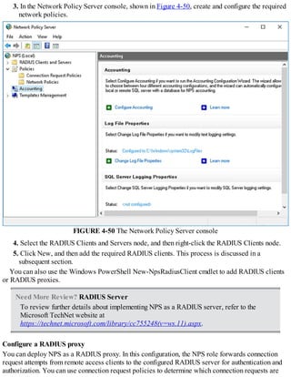 3. In the Network Policy Server console, shown in Figure 4-50, create and configure the required
network policies.
FIGURE 4-50 The Network Policy Server console
4. Select the RADIUS Clients and Servers node, and then right-click the RADIUS Clients node.
5. Click New, and then add the required RADIUS clients. This process is discussed in a
subsequent section.
You can also use the Windows PowerShell New-NpsRadiusClient cmdlet to add RADIUS clients
or RADIUS proxies.
Need More Review? RADIUS Server
To review further details about implementing NPS as a RADIUS server, refer to the
Microsoft TechNet website at
https://technet.microsoft.com/library/cc755248(v=ws.11).aspx.
Configure a RADIUS proxy
You can deploy NPS as a RADIUS proxy. In this configuration, the NPS role forwards connection
request attempts from remote access clients to the configured RADIUS server for authentication and
authorization. You can use connection request policies to determine which connection requests are
 