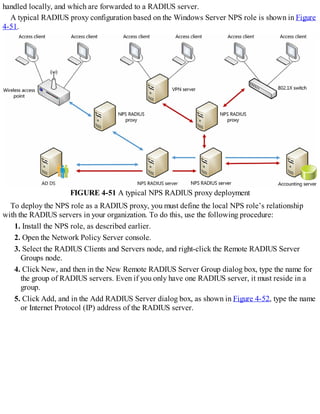 handled locally, and which are forwarded to a RADIUS server.
A typical RADIUS proxy configuration based on the Windows Server NPS role is shown in Figure
4-51.
FIGURE 4-51 A typical NPS RADIUS proxy deployment
To deploy the NPS role as a RADIUS proxy, you must define the local NPS role’s relationship
with the RADIUS servers in your organization. To do this, use the following procedure:
1. Install the NPS role, as described earlier.
2. Open the Network Policy Server console.
3. Select the RADIUS Clients and Servers node, and right-click the Remote RADIUS Server
Groups node.
4. Click New, and then in the New Remote RADIUS Server Group dialog box, type the name for
the group of RADIUS servers. Even if you only have one RADIUS server, it must reside in a
group.
5. Click Add, and in the Add RADIUS Server dialog box, as shown in Figure 4-52, type the name
or Internet Protocol (IP) address of the RADIUS server.
 