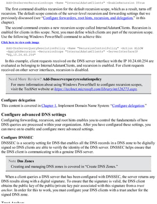 Add-DnsServerRecursionScope -Name "InternalAdatumClients" -EnableRecursion $True
The first command disables recursion for the default recursion scope, which as a result, turns off
recursion. The default scope consists of the server-level recursion and forwarding settings that we
previously discussed (see “Configure forwarders, root hints, recursion, and delegation,” in this
chapter).
The second command creates a new recursion scope called InternalAdatumClients. Recursion is
enabled for clients in this scope. Next, you must define which clients are part of the recursion scope.
Use the following Windows PowerShell command to achieve this:
Click here to view code image
Add-DnsServerQueryResolutionPolicy -Name "RecursionControlPolicy" -Action ALLOW
-ApplyOnRecursion -RecursionScope "InternalAdatumClients" -ServerInterfaceIP
"EQ,10.24.60.254"
In this example, client requests received on the DNS server interface with the IP 10.24.60.254 are
evaluated as belonging to InternalAdatumClients, and recursion is enabled. For client requests
received on other server interfaces, recursion is disabled.
Need More Review? Add-Dnsserverqueryresolutionpolicy
For more information about using Windows PowerShell to configure recursion scopes,
visit the TechNet website at https://technet.microsoft.com/library/mt126273.aspx.
Configure delegation
This content is covered in Chapter 1, Implement Domain Name System: “Configure delegation.”
Configure advanced DNS settings
Configuring forwarding, recursion, and root hints enables you to control the fundamentals of how
DNS queries are processed within your organization. After you have configured these settings, you
can move on to enable and configure more advanced settings.
Configure DNSSEC
DNSSEC is a security setting for DNS that enables all the DNS records in a DNS zone to be digitally
signed so DNS clients are able to verify the identity of the DNS server. DNSSEC helps ensure that
the DNS client is communicating with a genuine DNS server.
Note Dns Zones
Creating and managing DNS zones is covered in “Create DNS Zones.”
When a client queries a DNS server that has been configured with DNSSEC, the server returns any
DNS results along with a digital signature. To ensure that the signature is valid, the DNS client
obtains the public key of the public/private key pair associated with this signature from a trust
anchor. In order for this to work, you must configure your DNS clients with a trust anchor for the
signed DNS zone.
 