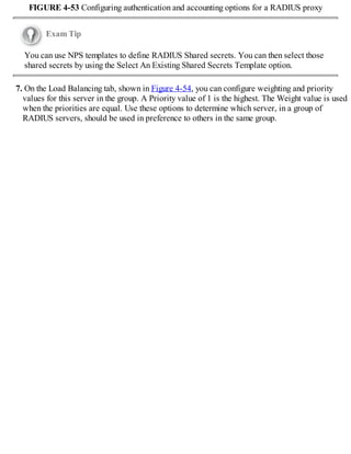 FIGURE 4-53 Configuring authentication and accounting options for a RADIUS proxy
Exam Tip
You can use NPS templates to define RADIUS Shared secrets. You can then select those
shared secrets by using the Select An Existing Shared Secrets Template option.
7. On the Load Balancing tab, shown in Figure 4-54, you can configure weighting and priority
values for this server in the group. A Priority value of 1 is the highest. The Weight value is used
when the priorities are equal. Use these options to determine which server, in a group of
RADIUS servers, should be used in preference to others in the same group.
 