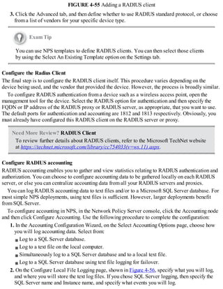 FIGURE 4-55 Adding a RADIUS client
3. Click the Advanced tab, and then define whether to use RADIUS standard protocol, or choose
from a list of vendors for your specific device type.
Exam Tip
You can use NPS templates to define RADIUS clients. You can then select those clients
by using the Select An Existing Template option on the Settings tab.
Configure the Radius Client
The final step is to configure the RADIUS client itself. This procedure varies depending on the
device being used, and the vendor that provided the device. However, the process is broadly similar.
To configure RADIUS authentication from a device such as a wireless access point, open the
management tool for the device. Select the RADIUS option for authentication and then specify the
FQDN or IP address of the RADIUS proxy or RADIUS server, as appropriate, that you want to use.
The default ports for authentication and accounting are 1812 and 1813 respectively. Obviously, you
must already have configured this RADIUS client on the RADIUS server or proxy.
Need More Review? RADIUS Client
To review further details about RADIUS clients, refer to the Microsoft TechNet website
at https://technet.microsoft.com/library/cc754033(v=ws.11).aspx.
Configure RADIUS accounting
RADIUS accounting enables you to gather and view statistics relating to RADIUS authentication and
authorization. You can choose to configure accounting data to be gathered locally on each RADIUS
server, or else you can centralize accounting data from all your RADIUS servers and proxies.
You can log RADIUS accounting data to text files and/or to a Microsoft SQL Server database. For
most simple NPS deployments, using text files is sufficient. However, larger deployments benefit
from SQL Server.
To configure accounting in NPS, in the Network Policy Server console, click the Accounting node
and then click Configure Accounting. Use the following procedure to complete the configuration:
1. In the Accounting Configuration Wizard, on the Select Accounting Options page, choose how
you will log accounting data. Select from:
Log to a SQL Server database.
Log to a text file on the local computer.
Simultaneously log to a SQL Server database and to a local text file.
Log to a SQL Server database using text file logging for failover.
2. On the Configure Local File Logging page, shown in Figure 4-56, specify what you will log,
and where you will store the text log files. If you chose SQL Server logging, then specify the
SQL Server name and Instance name, and specify what events you will log.
 