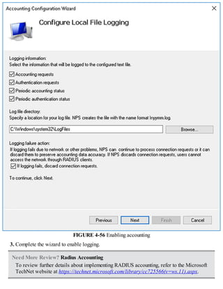 FIGURE 4-56 Enabling accounting
3. Complete the wizard to enable logging.
Need More Review? Radius Accounting
To review further details about implementing RADIUS accounting, refer to the Microsoft
TechNet website at https://technet.microsoft.com/library/cc725566(v=ws.11).aspx.
 