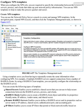 Configure NPS templates
When you configure the NPS role, you are required to specify the relationship between the RADIUS
servers, proxies, and clients that make up your network policy infrastructure. You can use NPS
templates to help to make this process quicker and easier.
Create NPS templates
You can use the Network Policy Server console to create and manage NPS templates. In the
navigation pane, expand NPS (Local), and then click the Templates Management node, as shown in
Figure 4-57.
FIGURE 4-57 The Templates Management node
Using a template saves you from having to repeatedly restate the same information when
configuring NPS. For example, if multiple RADIUS servers support connections from a number of
RADIUS clients, by using a RADIUS Client template, you can quickly configure the relationship on
the RADIUS server.
You can create the following types of template:
Shared Secrets Enables you to establish a shared secret that you can use to help secure
connections between the RADIUS servers, proxies, and clients.
RADIUS Clients Enables you to create a RADIUS client object and define its properties:
friendly name, IP address, vendor name, and shared secret.
Remote RADIUS Servers Enables you to define a RADIUS server and its properties such as
server name or IP address, shared secret, authentication port, and accounting port.
IP Filters Enables you to create IP filters that permit or block network traffic based on
 