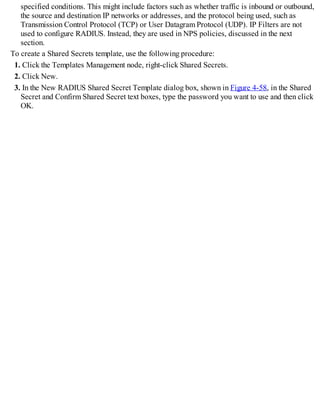 specified conditions. This might include factors such as whether traffic is inbound or outbound,
the source and destination IP networks or addresses, and the protocol being used, such as
Transmission Control Protocol (TCP) or User Datagram Protocol (UDP). IP Filters are not
used to configure RADIUS. Instead, they are used in NPS policies, discussed in the next
section.
To create a Shared Secrets template, use the following procedure:
1. Click the Templates Management node, right-click Shared Secrets.
2. Click New.
3. In the New RADIUS Shared Secret Template dialog box, shown in Figure 4-58, in the Shared
Secret and Confirm Shared Secret text boxes, type the password you want to use and then click
OK.
 