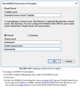 FIGURE 4-58 Configuring a Shared Secrets template
To configure a RADIUS Client template:
1. Click the Templates Management node, right-click RADIUS Clients.
2. Click New.
3. In the New RADIUS Client dialog box, shown in Figure 4-59, type the Friendly Name for the
device, type its IP Address or FQDN, and then define the Shared Secret for the device. You
can, as shown in Figure 4-59, use a previously defined Shared Secrets template.
 