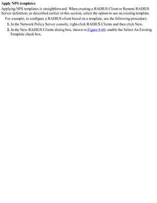 Apply NPS templates
Applying NPS templates is straightforward. When creating a RADIUS Client or Remote RADIUS
Server definition, as described earlier in this section, select the option to use an existing template.
For example, to configure a RADIUS client based on a template, use the following procedure:
1. In the Network Policy Server console, right-click RADIUS Clients and then click New.
2. In the New RADIUS Clients dialog box, shown in Figure 4-60, enable the Select An Existing
Template check box.
 