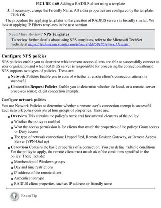 FIGURE 4-60 Adding a RADIUS client using a template
3. If necessary, change the Friendly Name. All other properties are configured by the template.
Click OK.
The procedure for applying templates to the creation of RADIUS servers is broadly similar. We
look at applying IP Filters templates in the next section.
Need More Review? NPS Templates
To review further details about using NPS templates, refer to the Microsoft TechNet
website at https://technet.microsoft.com/library/dd759185(v=ws.11).aspx.
Configure NPS policies
NPS policies enable you to determine which remote access clients are able to successfully connect to
your organization and which RADIUS server is responsible for processing the connection attempt.
NPS supports two types of policies. These are:
Network Policies Enable you to control whether a remote client’s connection attempt is
successful.
Connection Request Policies Enable you to determine whether the local, or a remote, server
processes remote client connection attempts.
Configure network policies
You use Network Policies to determine whether a remote user’s connection attempt is successful.
Each network policy consists of four groups of properties. These are:
Overview This contains the policy’s name and fundamental elements of the policy:
Whether the policy is enabled
What the access permission is for clients that match the properties of the policy: Grant access
or Deny access
The type of network connection: Unspecified, Remote Desktop Gateway, or Remote Access
Server (VPN-Dial up)
Conditions Contains the basic properties of a connection. You can define multiple conditions.
For the policy to apply, the remote client must match all of the conditions specified in the
policy. These include:
Membership of Windows groups
Day and time restrictions
IP address of the remote client
Authentication type
RADIUS client properties, such as IP address or friendly name
Exam Tip
 