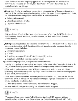If the conditions are met, the policy applies and no further policies are processed. If,
however, the conditions are not met, then the NPS role processes the next policy, if
multiple policies are defined.
Constraints Similar to conditions, a constraint is a characteristic of the connection attempt.
You can define multiple constraints in a policy, and for the connection attempt to be successful,
the remote client must comply with all constraints. Constraints include:
Authentication methods
Idle and session timeout values
Day and time restrictions
Exam Tip
Like conditions, if a client does not meet the constraints of a policy, the NPS role rejects
the connection attempt. However, unlike conditions, the NPS role does not process
further policies.
Settings Assuming that both the conditions and constraints of a policy are met, and the policy’s
access permission is granted, the settings of the policy determine the characteristics of a
connection attempt, including:
Encryption requirements
IP filters
IP settings, such as the IPv4 or IPv6 address used by a client
If applicable, RADIUS attributes, such as vendor
If you define multiple policies, NPS processes them as follows:
1. Starting at the policy with the highest lowest processing order value (generally, the first in the
list), it compares the properties of the connection attempt with the conditions of the policy.
2. If the policy conditions are not met, NPS processes the next policy in turn. It continues
processing policies in this way until a policy’s conditions match the connection attempt profile.
If none match, access is denied.
3. If the policy conditions are met, no further policies are checked. NPS then verifies that the
constraints match. If they do not, the connection attempt is rejected. If the connection attempt
profile matches the constraints, then:
A. If the policy access permission is deny, the connection is dropped.
B. If the policy access permission is grant, the connection is accepted.
Exam Tip
You can configure a user account’s Dial-in properties in AD DS. You can set three
possible values: Allow Access, Deny Access, and Control Access Through NPS Policy.
 