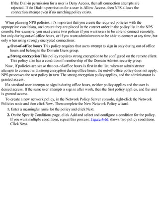 If the Dial-in permission for a user is Deny Access, then all connection attempts are
rejected. If the Dial-in permission for a user is Allow Access, then NPS allows the
connection attempt even if no matching policy exists.
When planning NPS policies, it’s important that you create the required policies with the
appropriate conditions, and ensure they are placed in the correct order in the policy list in the NPS
console. For example, you must create two polices if you want users to be able to connect remotely,
but only during out-of-office hours, or if you want administrators to be able to connect at any time, but
only when using strongly encrypted connections:
Out-of-office hours This policy requires that users attempt to sign in only during out of office
hours and belong to the Domain Users group.
Strong encryption This policy requires strong encryption to be configured on the remote client.
This policy also has a condition of membership of the Domain Admins security group.
Now, if policies are set so that out-of-office hours is first in the list, when an administrator
attempts to connect with strong encryption during office hours, the out-of-office policy does not apply.
NPS processes the next policy in turn. The strong encryption policy applies, and the administrator is
granted access.
If a standard user attempts to sign in during office hours, neither policy applies and the user is
denied access. If the same user attempts a sign in after work, then the first policy applies, and the user
is granted access.
To create a new network policy, in the Network Policy Server console, right-click the Network
Policies node and then click New. Then complete the New Network Policy wizard:
1. Enter a meaningful name for the policy and click Next.
2. On the Specify Conditions page, click Add and select and configure a condition for the policy.
If you want multiple conditions, repeat this process. Figure 4-61 shows two policy conditions.
Click Next.
 