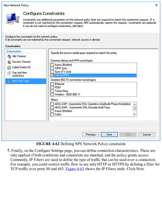 FIGURE 4-62 Defining NPS Network Policy constraints
7. Finally, on the Configure Settings page, you can define connection characteristics. These are
only applied if both conditions and constraints are matched, and the policy grants access.
Commonly, IP Filters are used to define the type of traffic that can be used over a connection.
For example, you could restrict traffic flow to use only HTTP or HTTPS by defining a filter for
TCP traffic over ports 80 and 443. Figure 4-63 shows the IP Filters node. Click Next.
 
