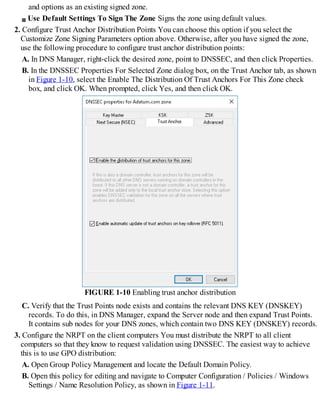 and options as an existing signed zone.
Use Default Settings To Sign The Zone Signs the zone using default values.
2. Configure Trust Anchor Distribution Points You can choose this option if you select the
Customize Zone Signing Parameters option above. Otherwise, after you have signed the zone,
use the following procedure to configure trust anchor distribution points:
A. In DNS Manager, right-click the desired zone, point to DNSSEC, and then click Properties.
B. In the DNSSEC Properties For Selected Zone dialog box, on the Trust Anchor tab, as shown
in Figure 1-10, select the Enable The Distribution Of Trust Anchors For This Zone check
box, and click OK. When prompted, click Yes, and then click OK.
FIGURE 1-10 Enabling trust anchor distribution
C. Verify that the Trust Points node exists and contains the relevant DNS KEY (DNSKEY)
records. To do this, in DNS Manager, expand the Server node and then expand Trust Points.
It contains sub nodes for your DNS zones, which contain two DNS KEY (DNSKEY) records.
3. Configure the NRPT on the client computers You must distribute the NRPT to all client
computers so that they know to request validation using DNSSEC. The easiest way to achieve
this is to use GPO distribution:
A. Open Group Policy Management and locate the Default Domain Policy.
B. Open this policy for editing and navigate to Computer Configuration / Policies / Windows
Settings / Name Resolution Policy, as shown in Figure 1-11.
 
