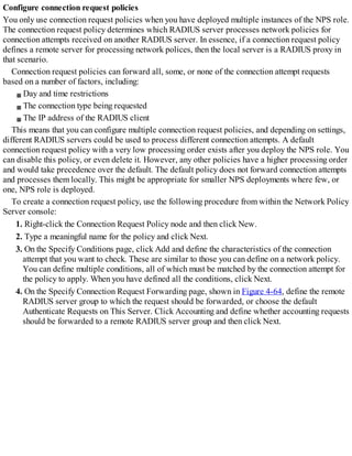 Configure connection request policies
You only use connection request policies when you have deployed multiple instances of the NPS role.
The connection request policy determines which RADIUS server processes network policies for
connection attempts received on another RADIUS server. In essence, if a connection request policy
defines a remote server for processing network polices, then the local server is a RADIUS proxy in
that scenario.
Connection request policies can forward all, some, or none of the connection attempt requests
based on a number of factors, including:
Day and time restrictions
The connection type being requested
The IP address of the RADIUS client
This means that you can configure multiple connection request policies, and depending on settings,
different RADIUS servers could be used to process different connection attempts. A default
connection request policy with a very low processing order exists after you deploy the NPS role. You
can disable this policy, or even delete it. However, any other policies have a higher processing order
and would take precedence over the default. The default policy does not forward connection attempts
and processes them locally. This might be appropriate for smaller NPS deployments where few, or
one, NPS role is deployed.
To create a connection request policy, use the following procedure from within the Network Policy
Server console:
1. Right-click the Connection Request Policy node and then click New.
2. Type a meaningful name for the policy and click Next.
3. On the Specify Conditions page, click Add and define the characteristics of the connection
attempt that you want to check. These are similar to those you can define on a network policy.
You can define multiple conditions, all of which must be matched by the connection attempt for
the policy to apply. When you have defined all the conditions, click Next.
4. On the Specify Connection Request Forwarding page, shown in Figure 4-64, define the remote
RADIUS server group to which the request should be forwarded, or choose the default
Authenticate Requests on This Server. Click Accounting and define whether accounting requests
should be forwarded to a remote RADIUS server group and then click Next.
 