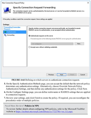 FIGURE 4-64 Defining on which servers to authenticate connection requests
5. On the Specify Authentication Methods page, you can accept the default that the network policy
determines any authentication settings. Alternatively, choose Override Network Policy
Authentication Settings, and then define any authentication settings for the policy. Click Next.
6. On the Configure Settings page, you can define realm name or RADIUS settings that are applied
to connection requests.
7. Review your settings, and click Finish to create the policy. If required, you can reconfigure the
precedence order of multiple policies.
Need More Review? Policies in NPS
To review further details about configuring NPS policies, refer to the Microsoft TechNet
website at https://technet.microsoft.com/library/cc772279(v=ws.11).aspx.
 