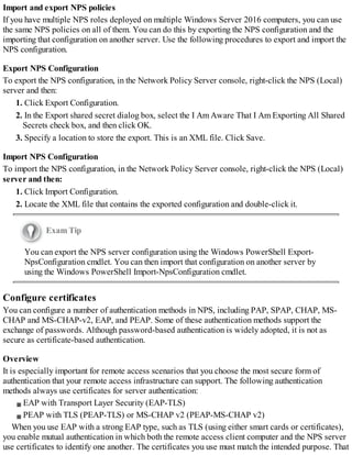 Import and export NPS policies
If you have multiple NPS roles deployed on multiple Windows Server 2016 computers, you can use
the same NPS policies on all of them. You can do this by exporting the NPS configuration and the
importing that configuration on another server. Use the following procedures to export and import the
NPS configuration.
Export NPS Configuration
To export the NPS configuration, in the Network Policy Server console, right-click the NPS (Local)
server and then:
1. Click Export Configuration.
2. In the Export shared secret dialog box, select the I Am Aware That I Am Exporting All Shared
Secrets check box, and then click OK.
3. Specify a location to store the export. This is an XML file. Click Save.
Import NPS Configuration
To import the NPS configuration, in the Network Policy Server console, right-click the NPS (Local)
server and then:
1. Click Import Configuration.
2. Locate the XML file that contains the exported configuration and double-click it.
Exam Tip
You can export the NPS server configuration using the Windows PowerShell Export-
NpsConfiguration cmdlet. You can then import that configuration on another server by
using the Windows PowerShell Import-NpsConfiguration cmdlet.
Configure certificates
You can configure a number of authentication methods in NPS, including PAP, SPAP, CHAP, MS-
CHAP and MS-CHAP-v2, EAP, and PEAP. Some of these authentication methods support the
exchange of passwords. Although password-based authentication is widely adopted, it is not as
secure as certificate-based authentication.
Overview
It is especially important for remote access scenarios that you choose the most secure form of
authentication that your remote access infrastructure can support. The following authentication
methods always use certificates for server authentication:
EAP with Transport Layer Security (EAP-TLS)
PEAP with TLS (PEAP-TLS) or MS-CHAP v2 (PEAP-MS-CHAP v2)
When you use EAP with a strong EAP type, such as TLS (using either smart cards or certificates),
you enable mutual authentication in which both the remote access client computer and the NPS server
use certificates to identify one another. The certificates you use must match the intended purpose. That
 
