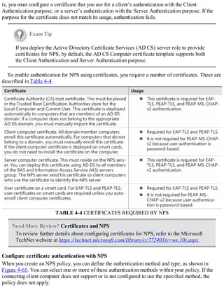 is, you must configure a certificate that you use for a client’s authentication with the Client
Authentication purpose, or a server’s authentication with the Server Authentication purpose. If the
purpose for the certificate does not match its usage, authentication fails.
Exam Tip
If you deploy the Active Directory Certificate Services (AD CS) server role to provide
certificates for NPS, by default, the AD CS Computer certificate template supports both
the Client Authentication and Server Authentication purpose.
To enable authentication for NPS using certificates, you require a number of certificates. These are
described in Table 4-4.
TABLE 4-4 CERTIFICATES REQUIRED BY NPS
Need More Review? Certificates and NPS
To review further details about configuring certificates for NPS, refer to the Microsoft
TechNet website at https://technet.microsoft.com/library/cc772401(v=ws.10).aspx.
Configure certificate authentication with NPS
When you create an NPS policy, you can define the authentication method and type, as shown in
Figure 4-65. You can select one or more of these authentication methods within your policy. If the
connecting client computer does not support or is not configured to use the specified method, the
policy does not apply.
 