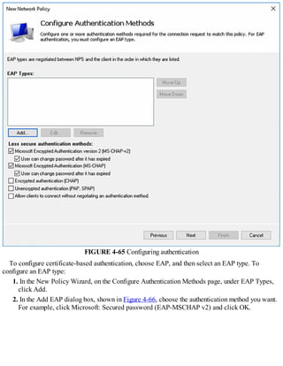 FIGURE 4-65 Configuring authentication
To configure certificate-based authentication, choose EAP, and then select an EAP type. To
configure an EAP type:
1. In the New Policy Wizard, on the Configure Authentication Methods page, under EAP Types,
click Add.
2. In the Add EAP dialog box, shown in Figure 4-66, choose the authentication method you want.
For example, click Microsoft: Secured password (EAP-MSCHAP v2) and click OK.
 