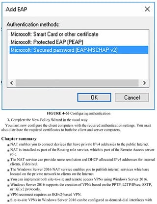 FIGURE 4-66 Configuring authentication
3. Complete the New Policy Wizard in the usual way.
You must now configure the client computers with the required authentication settings. You must
also distribute the required certificates to both the client and server computers.
Chapter summary
NAT enables you to connect devices that have private IPv4 addresses to the public Internet.
NAT is installed as part of the Routing role service, which is part of the Remote Access server
role.
The NAT service can provide name resolution and DHCP allocated IPv4 addresses for internal
clients, if desired.
The Windows Server 2016 NAT service enables you to publish internal services which are
located on the private network to clients on the Internet.
You can implement both site-to-site and remote access VPNs using Windows Server 2016.
Windows Server 2016 supports the creation of VPNs based on the PPTP, L2TP/IPsec, SSTP,
or IKEv2 protocols.
VPN reconnect requires an IKEv2-based VPN.
Site-to-site VPNs in Windows Server 2016 can be configured as demand-dial interfaces with
 
