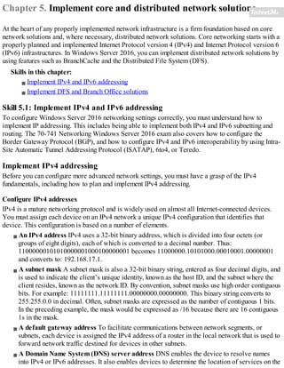 Chapter 5. Implement core and distributed network solutions
At the heart of any properly implemented network infrastructure is a firm foundation based on core
network solutions and, where necessary, distributed network solutions. Core networking starts with a
properly planned and implemented Internet Protocol version 4 (IPv4) and Internet Protocol version 6
(IPv6) infrastructures. In Windows Server 2016, you can implement distributed network solutions by
using features such as BranchCache and the Distributed File System (DFS).
Skills in this chapter:
Implement IPv4 and IPv6 addressing
Implement DFS and Branch Office solutions
Skill 5.1: Implement IPv4 and IPv6 addressing
To configure Windows Server 2016 networking settings correctly, you must understand how to
implement IP addressing. This includes being able to implement both IPv4 and IPv6 subnetting and
routing. The 70-741 Networking Windows Server 2016 exam also covers how to configure the
Border Gateway Protocol (BGP), and how to configure IPv4 and IPv6 interoperability by using Intra-
Site Automatic Tunnel Addressing Protocol (ISATAP), 6to4, or Teredo.
Implement IPv4 addressing
Before you can configure more advanced network settings, you must have a grasp of the IPv4
fundamentals, including how to plan and implement IPv4 addressing.
Configure IPv4 addresses
IPv4 is a mature networking protocol and is widely used on almost all Internet-connected devices.
You must assign each device on an IPv4 network a unique IPv4 configuration that identifies that
device. This configuration is based on a number of elements.
An IPv4 address IPv4 uses a 32-bit binary address, which is divided into four octets (or
groups of eight digits), each of which is converted to a decimal number. Thus:
11000000101010000001000100000001 becomes 11000000.10101000.00010001.00000001
and converts to: 192.168.17.1.
A subnet mask A subnet mask is also a 32-bit binary string, entered as four decimal digits, and
is used to indicate the client’s unique identity, known as the host ID, and the subnet where the
client resides, known as the network ID. By convention, subnet masks use high order contiguous
bits. For example: 11111111.11111111.00000000.00000000. This binary string converts to
255.255.0.0 in decimal. Often, subnet masks are expressed as the number of contiguous 1 bits.
In the preceding example, the mask would be expressed as /16 because there are 16 contiguous
1s in the mask.
A default gateway address To facilitate communications between network segments, or
subnets, each device is assigned the IPv4 address of a router in the local network that is used to
forward network traffic destined for devices in other subnets.
A Domain Name System (DNS) server address DNS enables the device to resolve names
into IPv4 or IPv6 addresses. It also enables devices to determine the location of services on the
 
