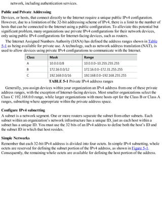 network, including authentication services.
Public and Private Addressing
Devices, or hosts, that connect directly to the Internet require a unique public IPv4 configuration.
However, due to a limitation of the 32-bit addressing scheme of IPv4, there is a limit to the number of
hosts that can be connected to the Internet using a public configuration. To alleviate this potential but
significant problem, many organizations use private IPv4 configurations for their network devices,
only using public IPv4 configurations for Internet-facing devices, such as routers.
The Internet Assigned Numbers Authority (IANA) has defined the address ranges shown in Table
5-1 as being available for private use. A technology, such as network address translation (NAT), is
used to allow devices using private IPv4 configurations to communicate with the Internet.
TABLE 5-1 Private IPv4 address ranges
Generally, you assign devices within your organization an IPv4 address from one of these private
address ranges, with the exception of Internet-facing devices. Most smaller organizations select the
Class C 192.168.0.0 range, while larger organizations with more hosts opt for the Class B or Class A
ranges, subnetting where appropriate within the private address space.
Configure IPv4 subnetting
A subnet is a network segment. One or more routers separate the subnet from other subnets. Each
subnet within an organization’s network infrastructure has a unique ID, just as each host within a
subnet has a unique ID. You must use the 32 bits of an IPv4 address to define both the host’s ID and
the subnet ID in which that host resides.
Simple Networks
Remember that each 32-bit IPv4 address is divided into four octets. In simple IPv4 subnetting, whole
octets are reserved for defining the subnet portion of the IPv4 address, as shown in Figure 5-1.
Consequently, the remaining whole octets are available for defining the host portion of the address.
 