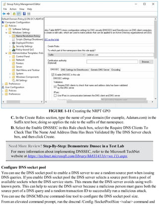 FIGURE 1-11 Creating the NRPT GPO
C. In the Create Rules section, type the name of your domain (for example, Adatum.com) in the
Suffix text box; doing so applies the rule to the suffix of that namespace.
D. Select the Enable DNSSEC in this Rule check box, select the Require DNS Clients To
Check That The Name And Address Data Has Been Validated By The DNS Server check
box, and then click Create.
Need More Review? Step-By-Step: Demonstrate Dnssec in a Test Lab
For more information about implementing DNSSEC, refer to the Microsoft TechNet
website at https://technet.microsoft.com/library/hh831411(v=ws.11).aspx.
Configure DNS socket pool
You can use the DNS socket pool to enable a DNS server to use a random source port when issuing
DNS queries. If you enable DNS socket pool the DNS server selects a source port from a pool of
available sockets when the DNS service starts. This means that the DNS server avoids using well-
known ports. This can help to secure the DNS server because a malicious person must guess both the
source port of a DNS query and a random transaction ID to successfully run a malicious attack.
You can use the DNSCMD.exe command-line tool to configure the DNS socket pool size.
From an elevated command prompt, run the dnscmd /Config /SocketPoolSize <value> command and
 
