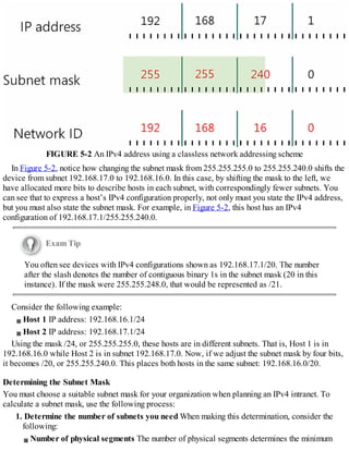 FIGURE 5-2 An IPv4 address using a classless network addressing scheme
In Figure 5-2, notice how changing the subnet mask from 255.255.255.0 to 255.255.240.0 shifts the
device from subnet 192.168.17.0 to 192.168.16.0. In this case, by shifting the mask to the left, we
have allocated more bits to describe hosts in each subnet, with correspondingly fewer subnets. You
can see that to express a host’s IPv4 configuration properly, not only must you state the IPv4 address,
but you must also state the subnet mask. For example, in Figure 5-2, this host has an IPv4
configuration of 192.168.17.1/255.255.240.0.
Exam Tip
You often see devices with IPv4 configurations shown as 192.168.17.1/20. The number
after the slash denotes the number of contiguous binary 1s in the subnet mask (20 in this
instance). If the mask were 255.255.248.0, that would be represented as /21.
Consider the following example:
Host 1 IP address: 192.168.16.1/24
Host 2 IP address: 192.168.17.1/24
Using the mask /24, or 255.255.255.0, these hosts are in different subnets. That is, Host 1 is in
192.168.16.0 while Host 2 is in subnet 192.168.17.0. Now, if we adjust the subnet mask by four bits,
it becomes /20, or 255.255.240.0. This places both hosts in the same subnet: 192.168.16.0/20.
Determining the Subnet Mask
You must choose a suitable subnet mask for your organization when planning an IPv4 intranet. To
calculate a subnet mask, use the following process:
1. Determine the number of subnets you need When making this determination, consider the
following:
Number of physical segments The number of physical segments determines the minimum
 