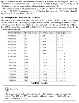 If you look at these numbers, you can see that each one is 16 more than the preceding one. This is the
decimal value of 00010000; that is, the lowest value bit in the mask. So, if you know what the lowest
value in the bit mask is, you can quickly calculate, in decimal, the subnet IDs.
Here’s another example. Imagine your mask is 224. The lowest value bit in the mask if expressed
in binary is 00100000. As a decimal, this is 32. Therefore, they increment by 32. The first subnet ID
is 0, the next 32, the third is 64, and so on.
Determining the Host Addresses for Each Subnet
When you have determined your subnet IDs, you must determine the available host IDs in each subnet.
The first host is always one binary digit higher than the subnet ID, and the last possible host is two
binary digits lower than the next subnet ID. In our example, for subnet 172.16.16.0/20, the first host
ID is 172.16.16.1, and the last is 172.16.31.254. Table 5-4 shows the rest of the range of host IDs for
all subnets in our example.
TABLE 5-4 Host IDs
Exam Tip
One binary digit lower than the next subnet ID is the broadcast address for the current
subnet. Thus, 172.16.31.255 is the broadcast address for subnet 172.16.16.0/20 and
cannot be allocated to a host.
 