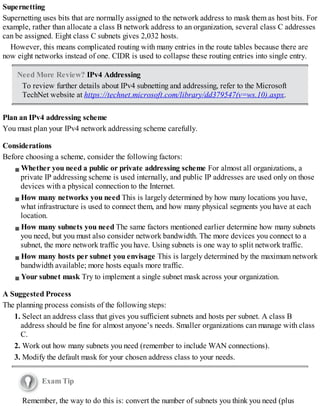 Supernetting
Supernetting uses bits that are normally assigned to the network address to mask them as host bits. For
example, rather than allocate a class B network address to an organization, several class C addresses
can be assigned. Eight class C subnets gives 2,032 hosts.
However, this means complicated routing with many entries in the route tables because there are
now eight networks instead of one. CIDR is used to collapse these routing entries into single entry.
Need More Review? IPv4 Addressing
To review further details about IPv4 subnetting and addressing, refer to the Microsoft
TechNet website at https://technet.microsoft.com/library/dd379547(v=ws.10).aspx.
Plan an IPv4 addressing scheme
You must plan your IPv4 network addressing scheme carefully.
Considerations
Before choosing a scheme, consider the following factors:
Whether you need a public or private addressing scheme For almost all organizations, a
private IP addressing scheme is used internally, and public IP addresses are used only on those
devices with a physical connection to the Internet.
How many networks you need This is largely determined by how many locations you have,
what infrastructure is used to connect them, and how many physical segments you have at each
location.
How many subnets you need The same factors mentioned earlier determine how many subnets
you need, but you must also consider network bandwidth. The more devices you connect to a
subnet, the more network traffic you have. Using subnets is one way to split network traffic.
How many hosts per subnet you envisage This is largely determined by the maximum network
bandwidth available; more hosts equals more traffic.
Your subnet mask Try to implement a single subnet mask across your organization.
A Suggested Process
The planning process consists of the following steps:
1. Select an address class that gives you sufficient subnets and hosts per subnet. A class B
address should be fine for almost anyone’s needs. Smaller organizations can manage with class
C.
2. Work out how many subnets you need (remember to include WAN connections).
3. Modify the default mask for your chosen address class to your needs.
Exam Tip
Remember, the way to do this is: convert the number of subnets you think you need (plus
 