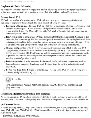 20 –DefaultGateway 172.16.16.1
Implement IPv6 addressing
As with IPv4, you must be able to implement an IPv6 addressing scheme within your organization
before you can progress to implementing services that rely on IPv6, such as DirectAccess.
An overview of IPv6
IPv6 offers a number of advantages over IPv4 and, as a consequence, many organizations are
beginning to implement this protocol. The main benefits of using IPv6 are:
Increased address space Because IPv6 uses 128 bits to express an address, it offers an almost
limitless address space. Where currently, IPv4 private addresses and NAT are used to
circumvent the limits of a 32-bit address, with IPv6, each node on the Internet could have an
individual public address.
Improved routing In some ways, IPv4 has evolved rather than been designed. Nowhere is this
more true than with routing. The IPv4 address space is not optimized for routing because it does
not contain hierarchical information that enables network packets to be routed efficiently. IPv6
is different, with part of the address space used to indicate the routing infrastructure.
Simpler configuration With IPv4, network administrators must use DHCP to allocate IPv4
configurations. Otherwise, hosts must be manually configured. With IPv6, an administrator can
choose between using DHCPv6 to provide stateful autoconfiguration, or router announcements
to provide for stateless autoconfiguration, or even hybrid solutions, where both stateful and
stateless autoconfiguration is used.
Improved security In order to secure IPv4 network traffic, additional components, such as
Internet Protocol security (IPsec), are used. IPv6 provides for built-in authentication and
encryption.
Better real-time data delivery In order to support some apps, IPv6 provides for improved,
built-in Quality of Service (QoS).
Exam Tip
IPv6 uses Stateless Address Auto Configuration (SLAAC) to provide simple plug and
play networking.
Determine and configure appropriate IPv6 addresses
As we mentioned, an IPv6 address consists of 128 bits. It can be difficult to express an address of
this size, even in decimal. Consequently, IPv6 addresses are expressed in hexadecimal, or Base 16.
Ipv6 Address Format
It can be daunting when you begin to work with IPv6 addresses, but in fact, the process is similar to
using IPv4 addresses. With IPv4, the 32-bit binary address is broken into four octets, or groups, of
eight binary digits:
11000000.10101000.00010001.00000001
 