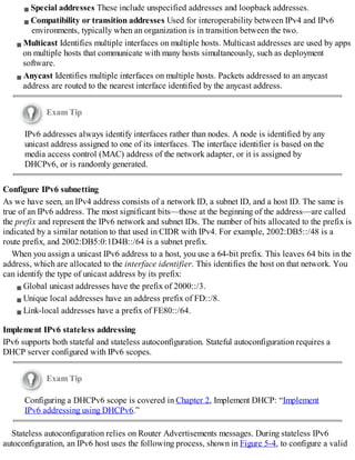 Special addresses These include unspecified addresses and loopback addresses.
Compatibility or transition addresses Used for interoperability between IPv4 and IPv6
environments, typically when an organization is in transition between the two.
Multicast Identifies multiple interfaces on multiple hosts. Multicast addresses are used by apps
on multiple hosts that communicate with many hosts simultaneously, such as deployment
software.
Anycast Identifies multiple interfaces on multiple hosts. Packets addressed to an anycast
address are routed to the nearest interface identified by the anycast address.
Exam Tip
IPv6 addresses always identify interfaces rather than nodes. A node is identified by any
unicast address assigned to one of its interfaces. The interface identifier is based on the
media access control (MAC) address of the network adapter, or it is assigned by
DHCPv6, or is randomly generated.
Configure IPv6 subnetting
As we have seen, an IPv4 address consists of a network ID, a subnet ID, and a host ID. The same is
true of an IPv6 address. The most significant bits—those at the beginning of the address—are called
the prefix and represent the IPv6 network and subnet IDs. The number of bits allocated to the prefix is
indicated by a similar notation to that used in CIDR with IPv4. For example, 2002:DB5::/48 is a
route prefix, and 2002:DB5:0:1D4B::/64 is a subnet prefix.
When you assign a unicast IPv6 address to a host, you use a 64-bit prefix. This leaves 64 bits in the
address, which are allocated to the interface identifier. This identifies the host on that network. You
can identify the type of unicast address by its prefix:
Global unicast addresses have the prefix of 2000::/3.
Unique local addresses have an address prefix of FD::/8.
Link-local addresses have a prefix of FE80::/64.
Implement IPv6 stateless addressing
IPv6 supports both stateful and stateless autoconfiguration. Stateful autoconfiguration requires a
DHCP server configured with IPv6 scopes.
Exam Tip
Configuring a DHCPv6 scope is covered in Chapter 2, Implement DHCP: “Implement
IPv6 addressing using DHCPv6.”
Stateless autoconfiguration relies on Router Advertisements messages. During stateless IPv6
autoconfiguration, an IPv6 host uses the following process, shown in Figure 5-4, to configure a valid
 